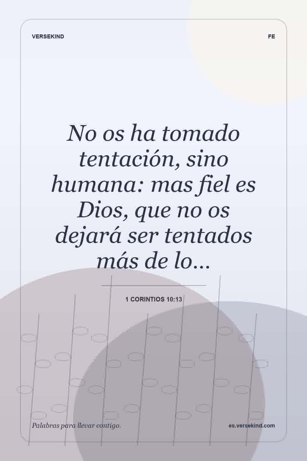 No os ha tomado tentación, sino humana: mas fiel es Dios, que no os dejará ser tentados más de lo… — 1 Corintios 10:13