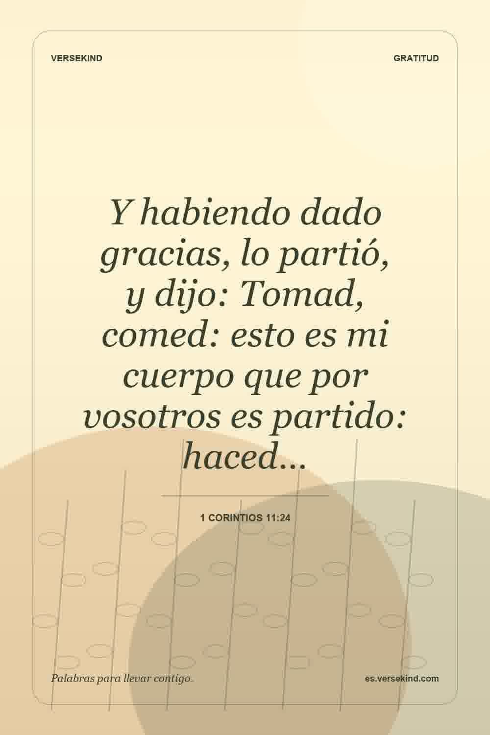 Y habiendo dado gracias, lo partió, y dijo: Tomad, comed: esto es mi cuerpo que por vosotros es partido: haced… — 1 Corintios 11:24