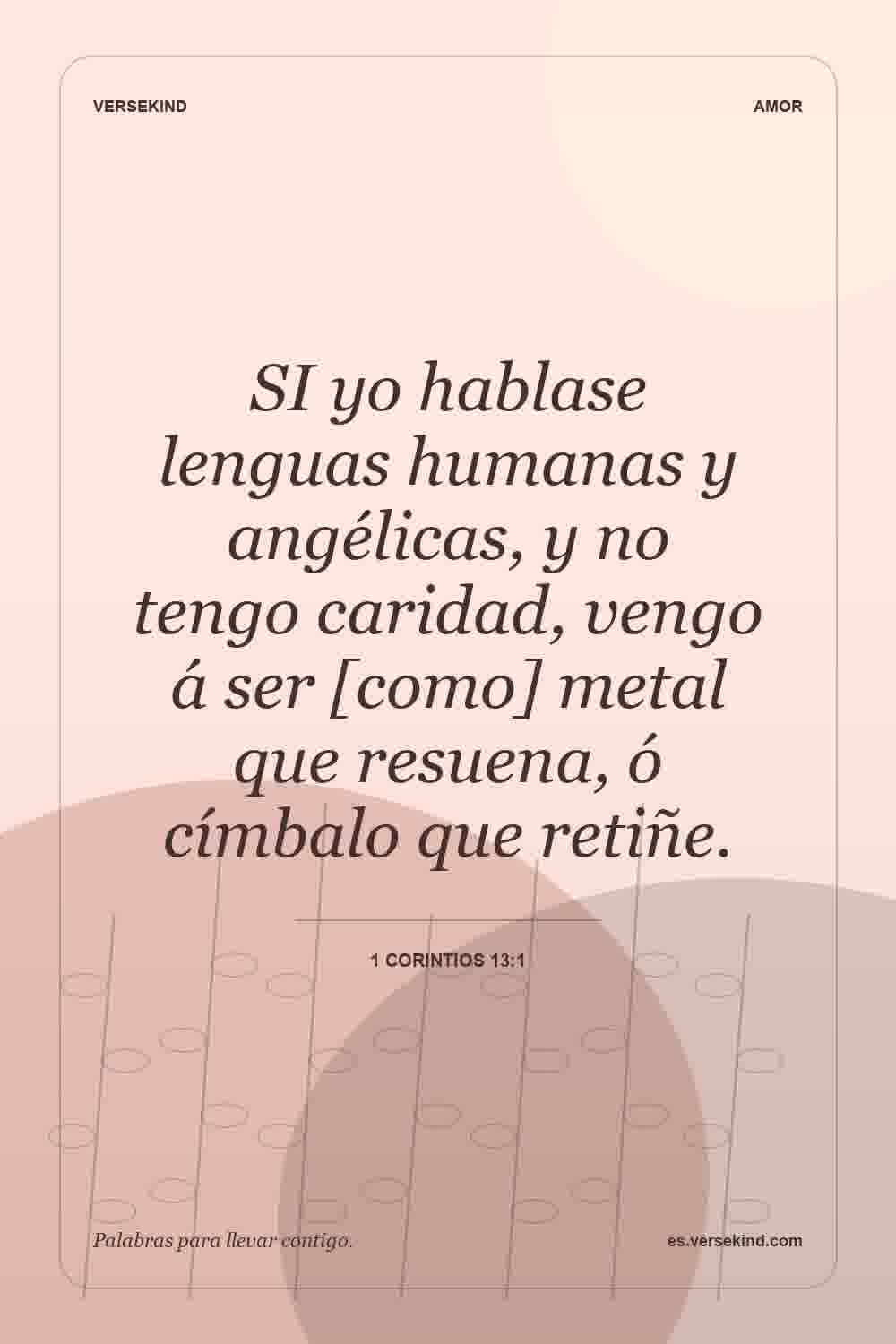 SI yo hablase lenguas humanas y angélicas, y no tengo caridad, vengo á ser [como] metal que resuena, ó címbalo que retiñe. — 1 Corintios 13:1