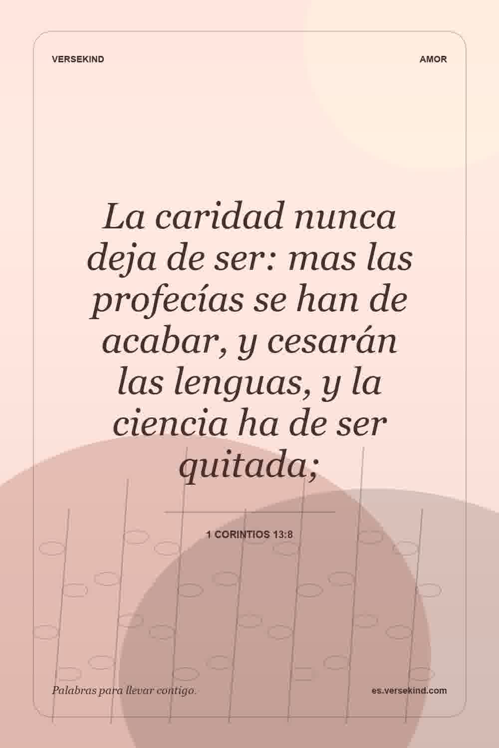 La caridad nunca deja de ser: mas las profecías se han de acabar, y cesarán las lenguas, y la ciencia ha de ser quitada; — 1 Corintios 13:8