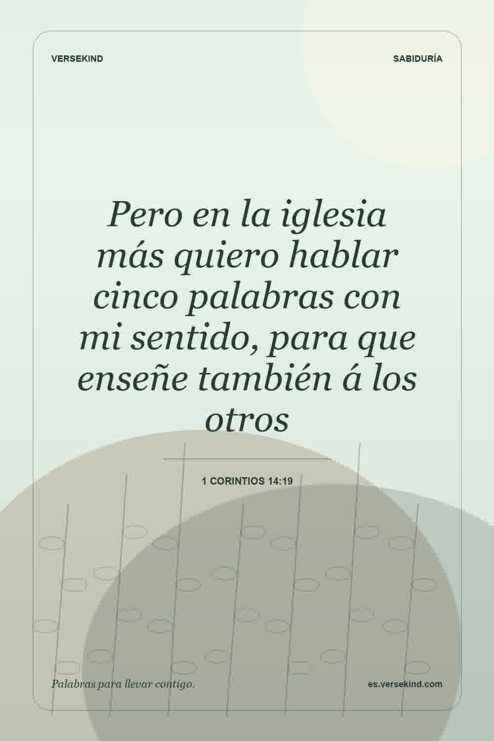 Pero en la iglesia más quiero hablar cinco palabras con mi sentido, para que enseñe también á los otros — 1 Corintios 14:19