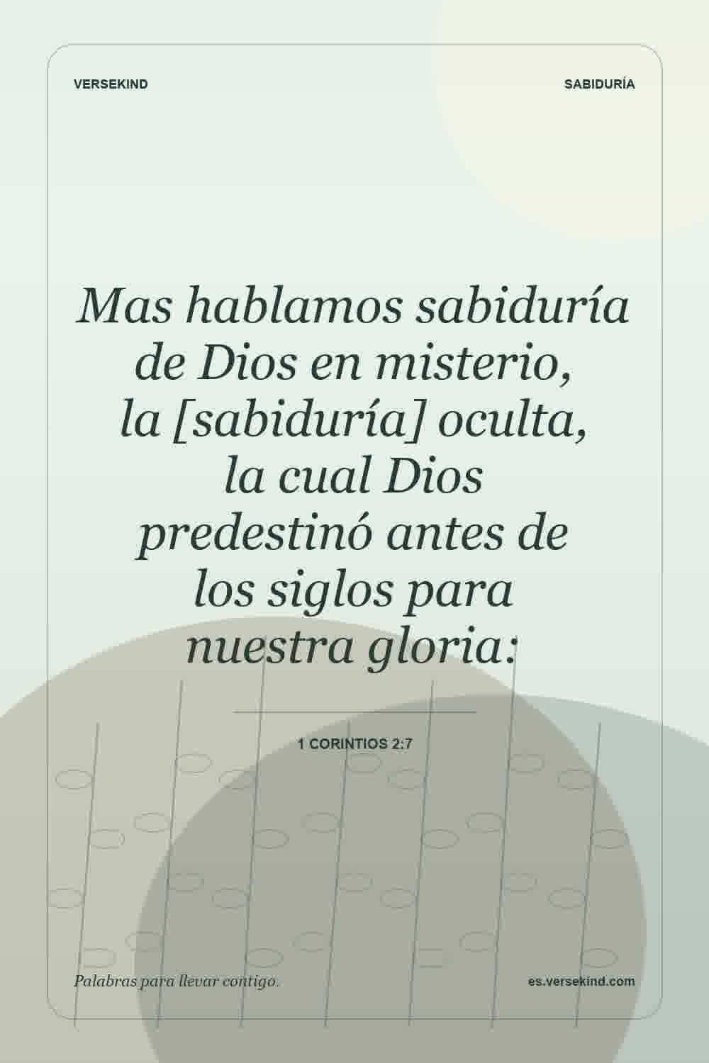 Mas hablamos sabiduría de Dios en misterio, la [sabiduría] oculta, la cual Dios predestinó antes de los siglos para nuestra gloria: — 1 Corintios 2:7