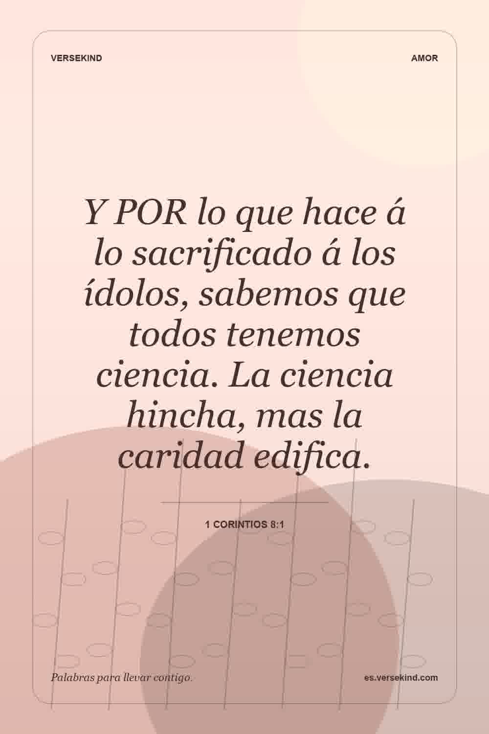 Y POR lo que hace á lo sacrificado á los ídolos, sabemos que todos tenemos ciencia. La ciencia hincha, mas la caridad edifica. — 1 Corintios 8:1