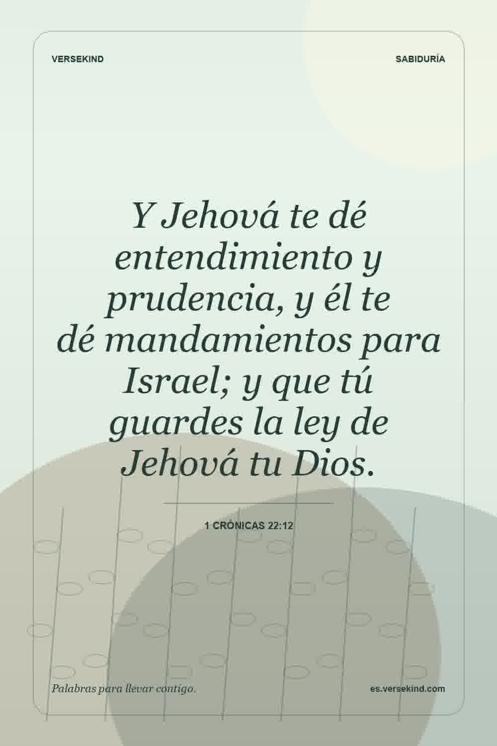Y Jehová te dé entendimiento y prudencia, y él te dé mandamientos para Israel; y que tú guardes la ley de Jehová tu Dios. — 1 Crónicas 22:12