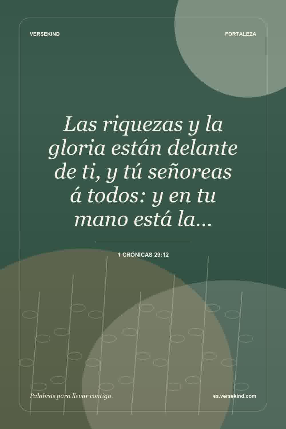 Las riquezas y la gloria están delante de ti, y tú señoreas á todos: y en tu mano está la… — 1 Crónicas 29:12