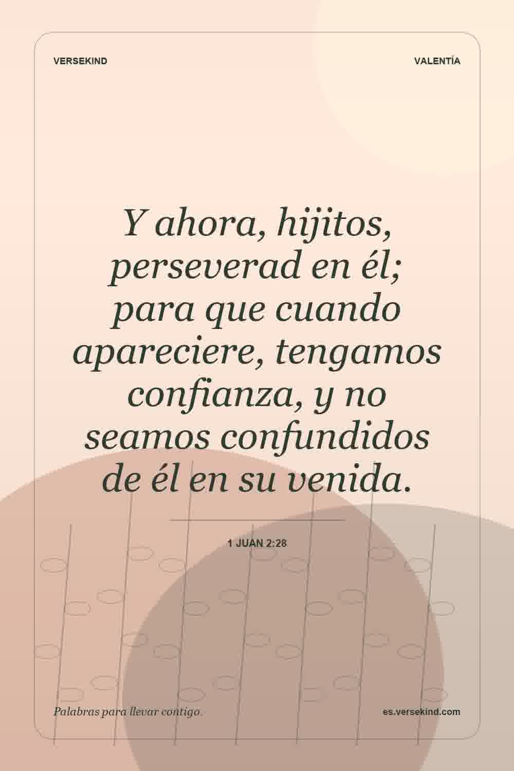 Y ahora, hijitos, perseverad en él; para que cuando apareciere, tengamos confianza, y no seamos confundidos de él en su venida. — 1 Juan 2:28