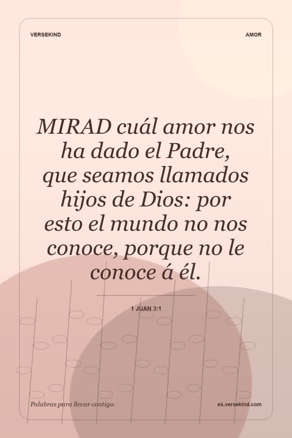 MIRAD cuál amor nos ha dado el Padre, que seamos llamados hijos de Dios: por esto el mundo no nos conoce, porque no le conoce á él. — 1 Juan 3:1