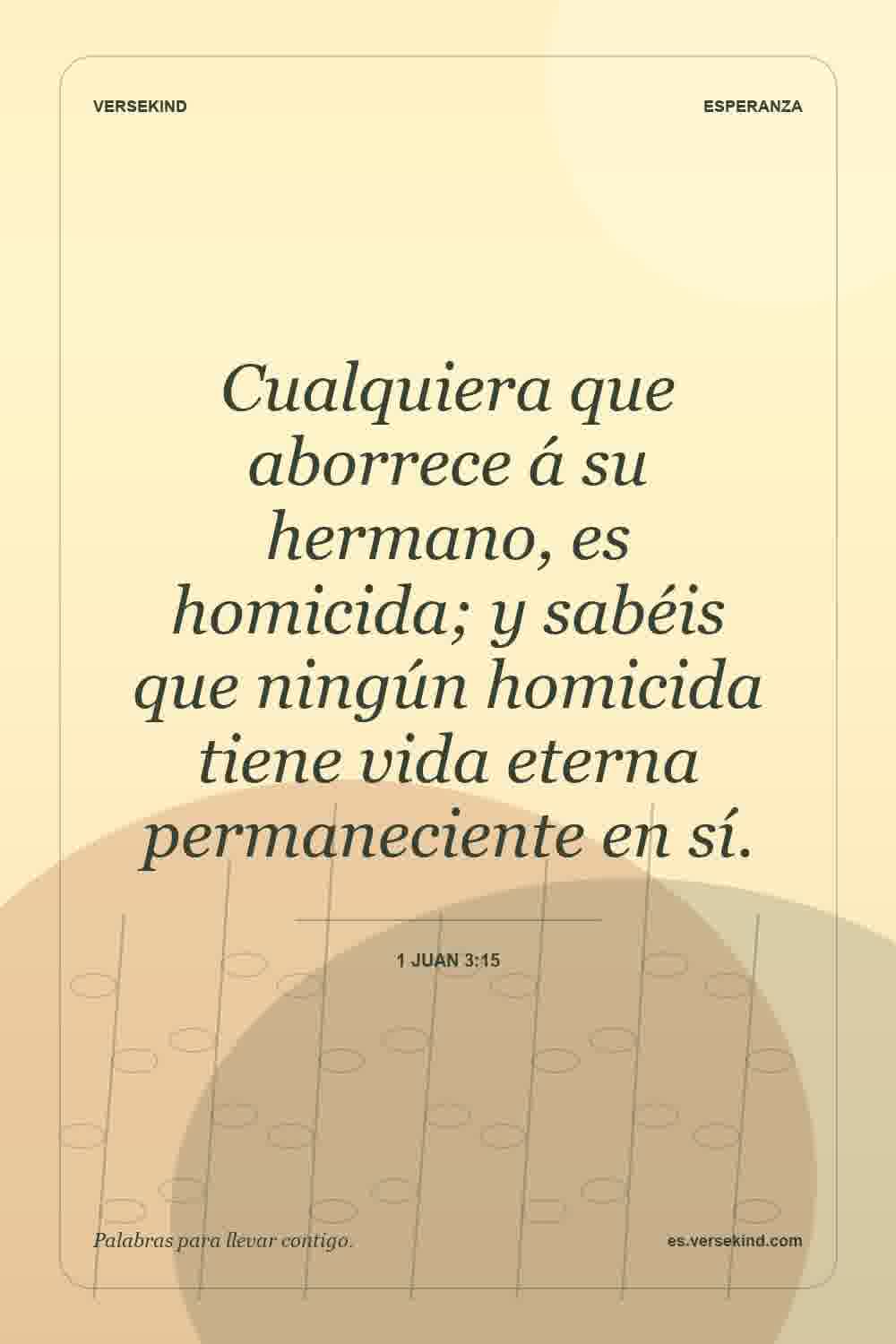 Cualquiera que aborrece á su hermano, es homicida; y sabéis que ningún homicida tiene vida eterna permaneciente en sí. — 1 Juan 3:15