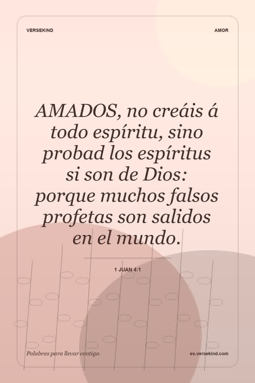 AMADOS, no creáis á todo espíritu, sino probad los espíritus si son de Dios: porque muchos falsos profetas son salidos en el mundo. — 1 Juan 4:1