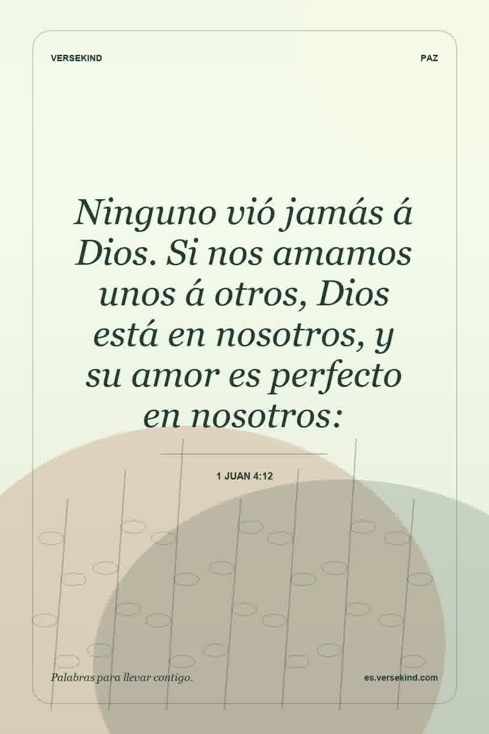 Ninguno vió jamás á Dios. Si nos amamos unos á otros, Dios está en nosotros, y su amor es perfecto en nosotros: — 1 Juan 4:12