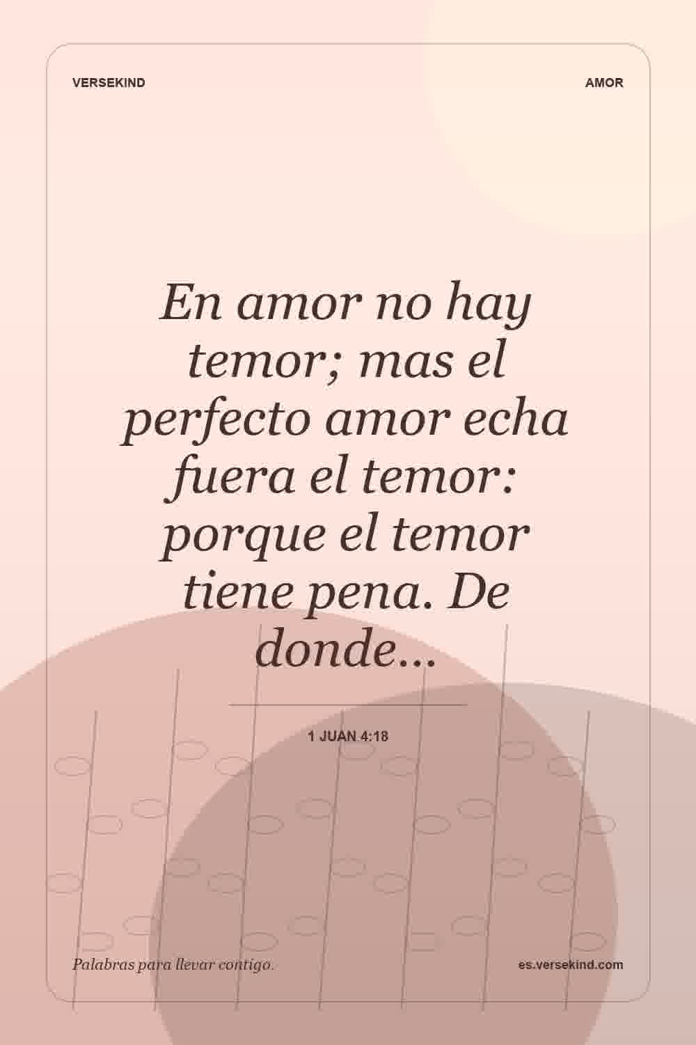 En amor no hay temor; mas el perfecto amor echa fuera el temor: porque el temor tiene pena. De donde… — 1 Juan 4:18