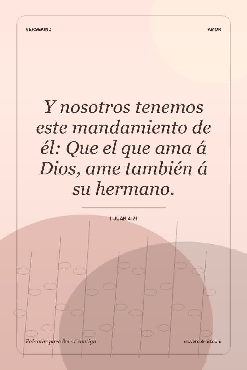 Y nosotros tenemos este mandamiento de él: Que el que ama á Dios, ame también á su hermano. — 1 Juan 4:21
