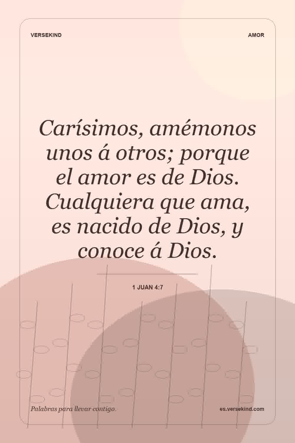 Carísimos, amémonos unos á otros; porque el amor es de Dios. Cualquiera que ama, es nacido de Dios, y conoce á Dios. — 1 Juan 4:7
