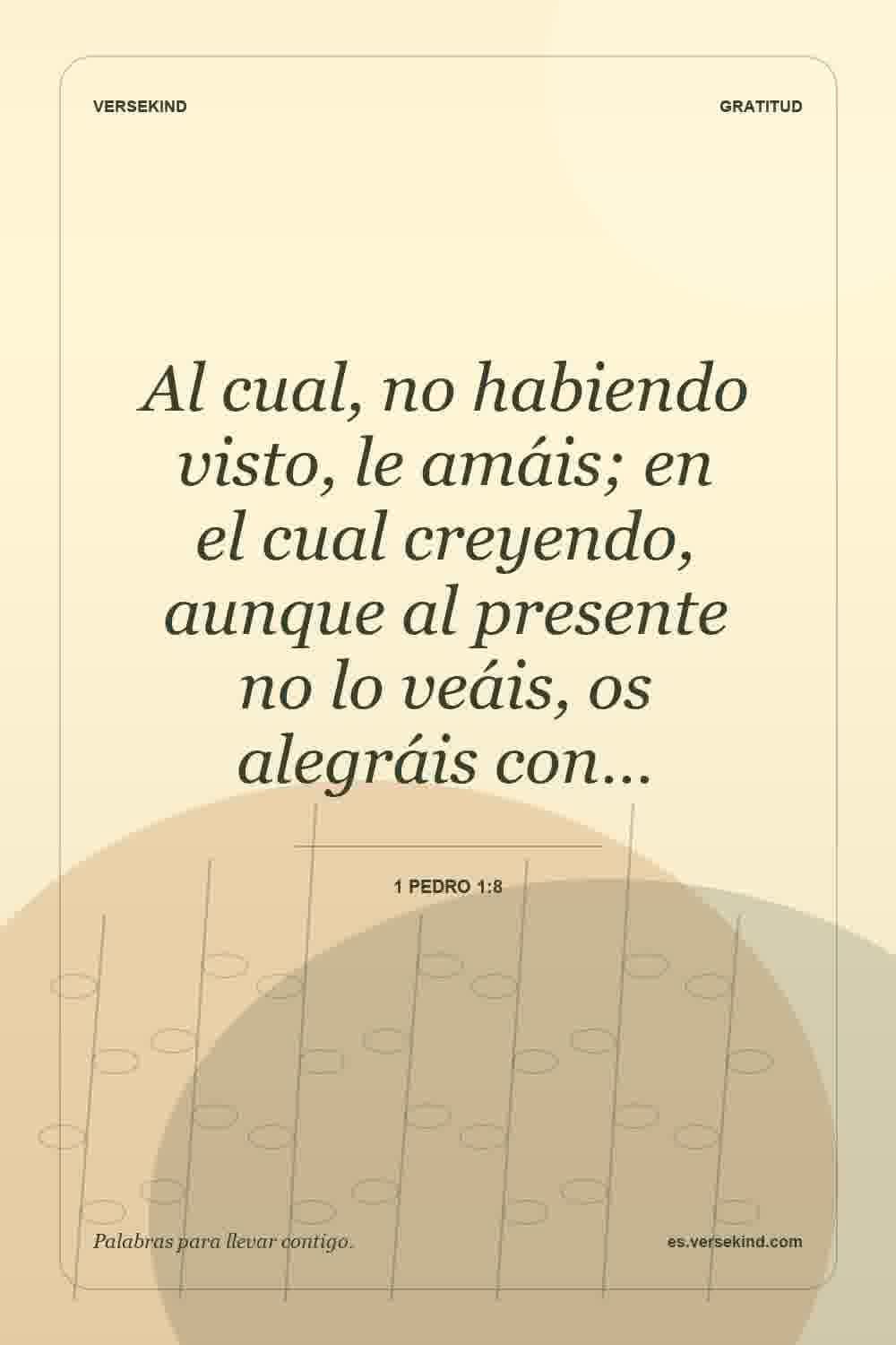 Al cual, no habiendo visto, le amáis; en el cual creyendo, aunque al presente no lo veáis, os alegráis con… — 1 Pedro 1:8