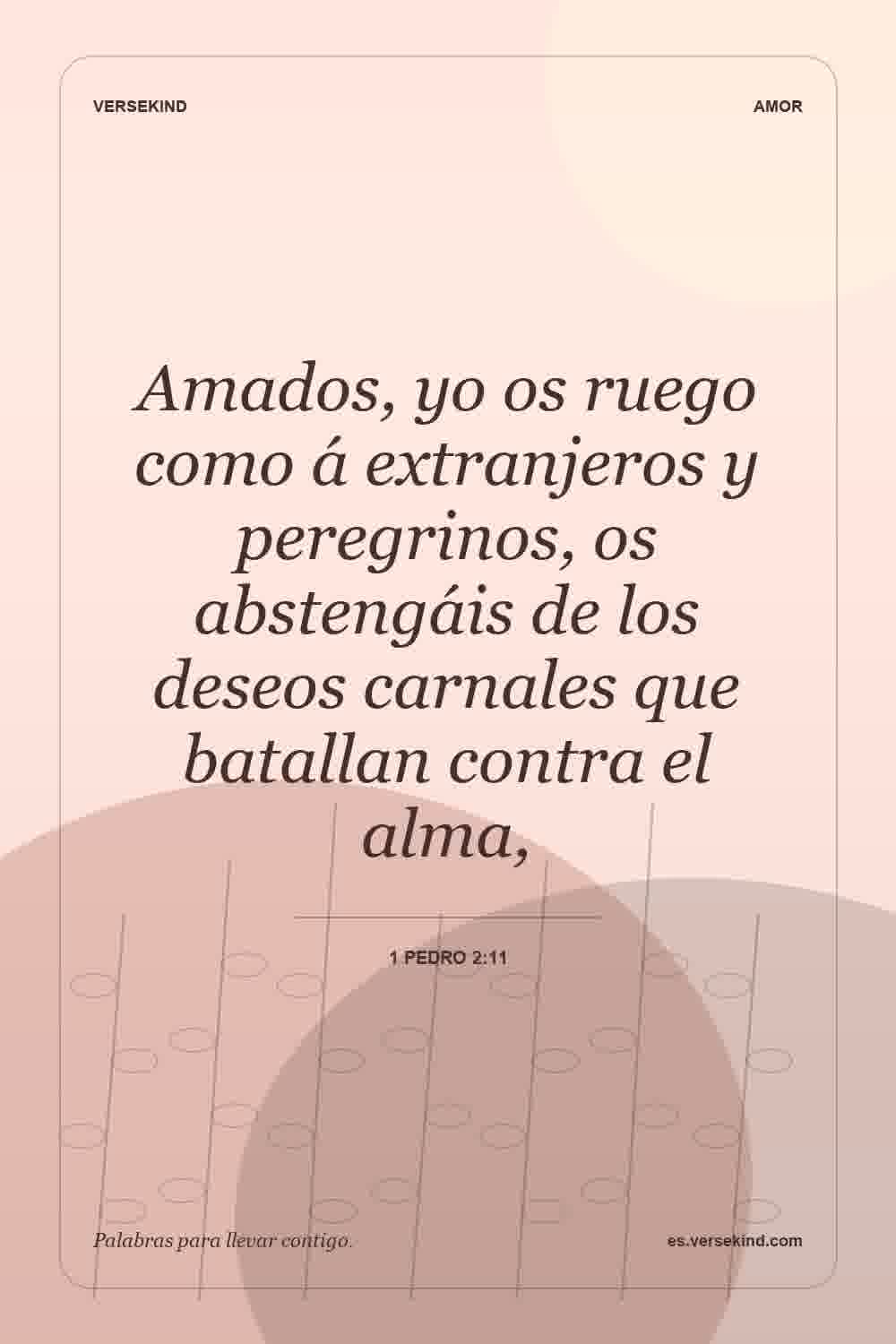 Amados, yo os ruego como á extranjeros y peregrinos, os abstengáis de los deseos carnales que batallan contra el alma, — 1 Pedro 2:11