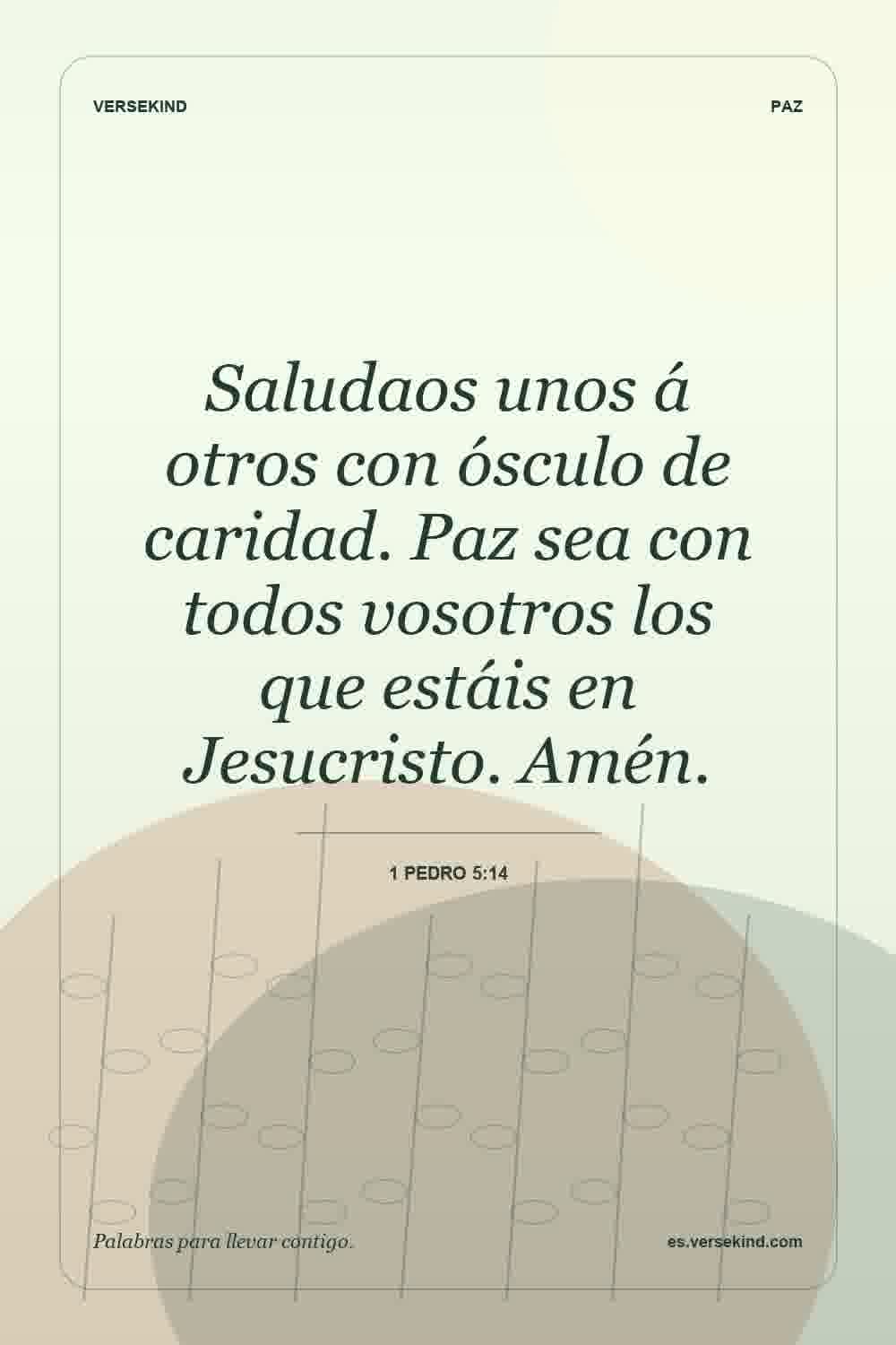 Saludaos unos á otros con ósculo de caridad. Paz sea con todos vosotros los que estáis en Jesucristo. Amén. — 1 Pedro 5:14
