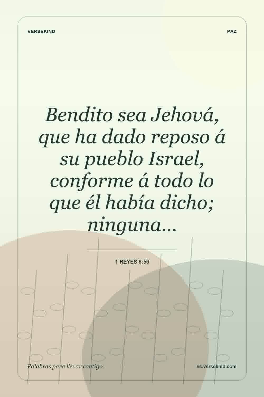 Bendito sea Jehová, que ha dado reposo á su pueblo Israel, conforme á todo lo que él había dicho; ninguna… — 1 Reyes 8:56