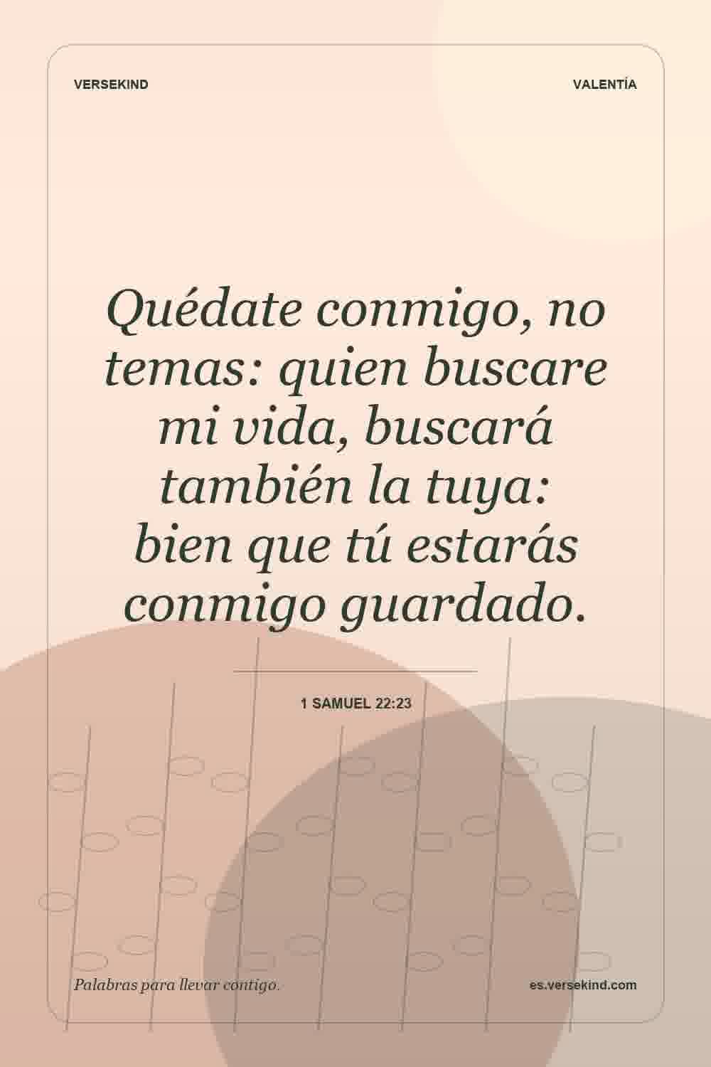 Quédate conmigo, no temas: quien buscare mi vida, buscará también la tuya: bien que tú estarás conmigo guardado. — 1 Samuel 22:23