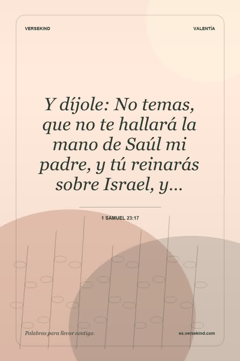 Y díjole: No temas, que no te hallará la mano de Saúl mi padre, y tú reinarás sobre Israel, y… — 1 Samuel 23:17
