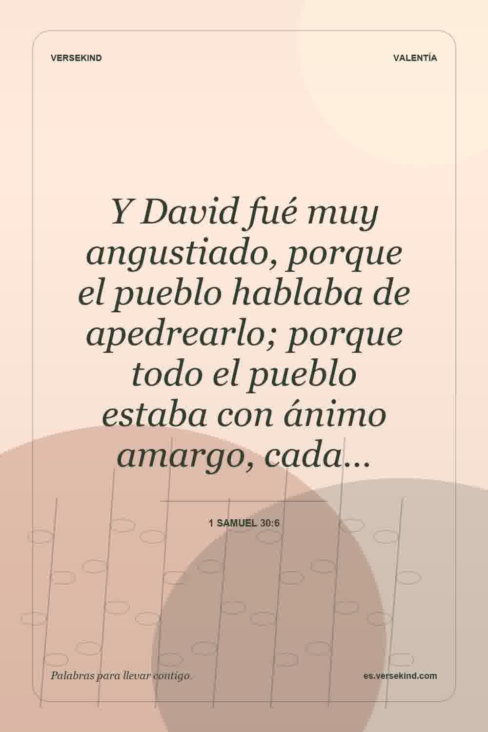 Y David fué muy angustiado, porque el pueblo hablaba de apedrearlo; porque todo el pueblo estaba con ánimo amargo, cada… — 1 Samuel 30:6