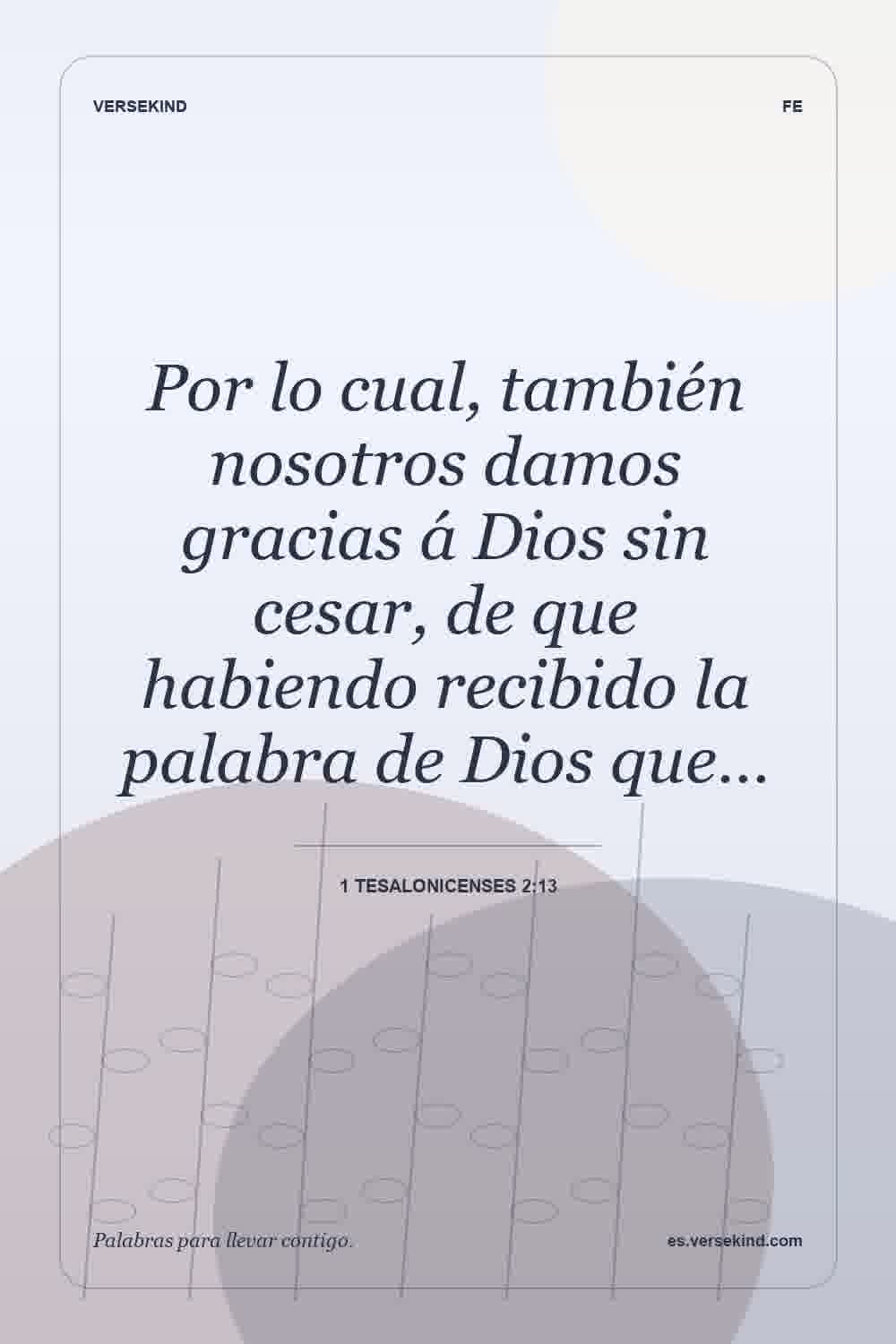 Por lo cual, también nosotros damos gracias á Dios sin cesar, de que habiendo recibido la palabra de Dios que… — 1 Tesalonicenses 2:13