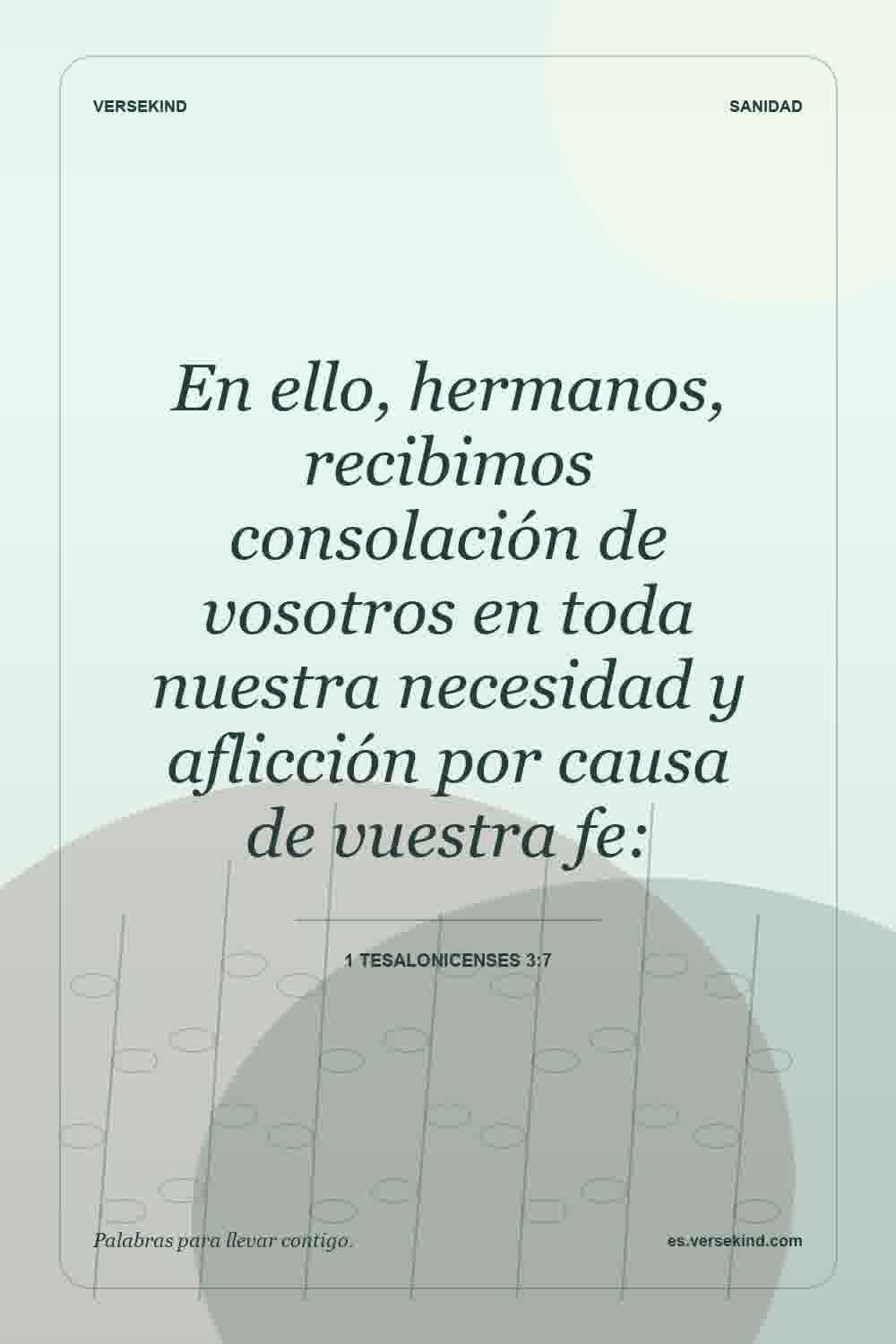 En ello, hermanos, recibimos consolación de vosotros en toda nuestra necesidad y aflicción por causa de vuestra fe: — 1 Tesalonicenses 3:7