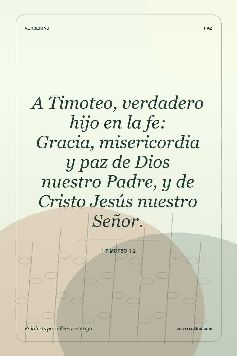 A Timoteo, verdadero hijo en la fe: Gracia, misericordia y paz de Dios nuestro Padre, y de Cristo Jesús nuestro Señor. — 1 Timoteo 1:2
