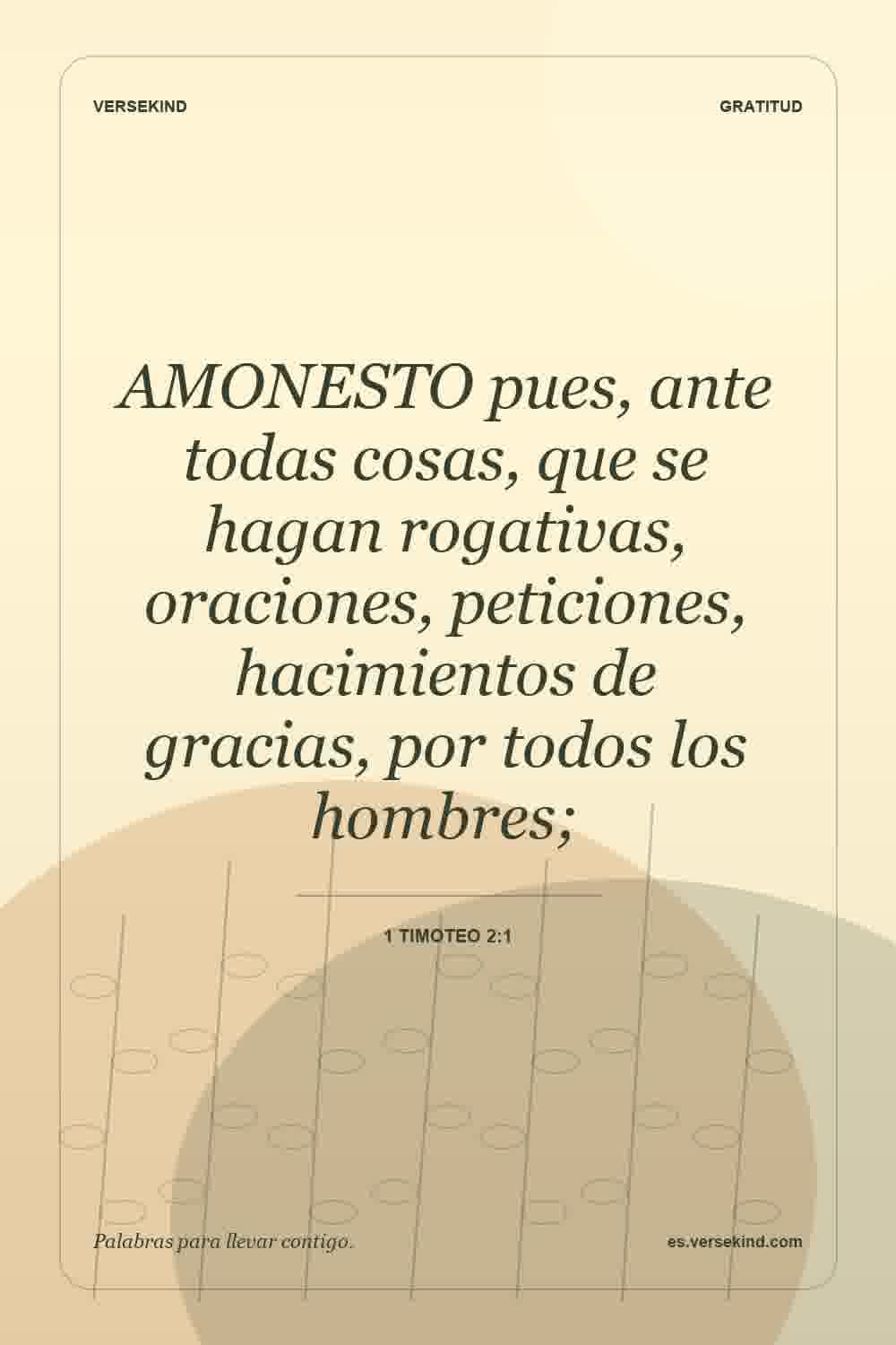 AMONESTO pues, ante todas cosas, que se hagan rogativas, oraciones, peticiones, hacimientos de gracias, por todos los hombres; — 1 Timoteo 2:1