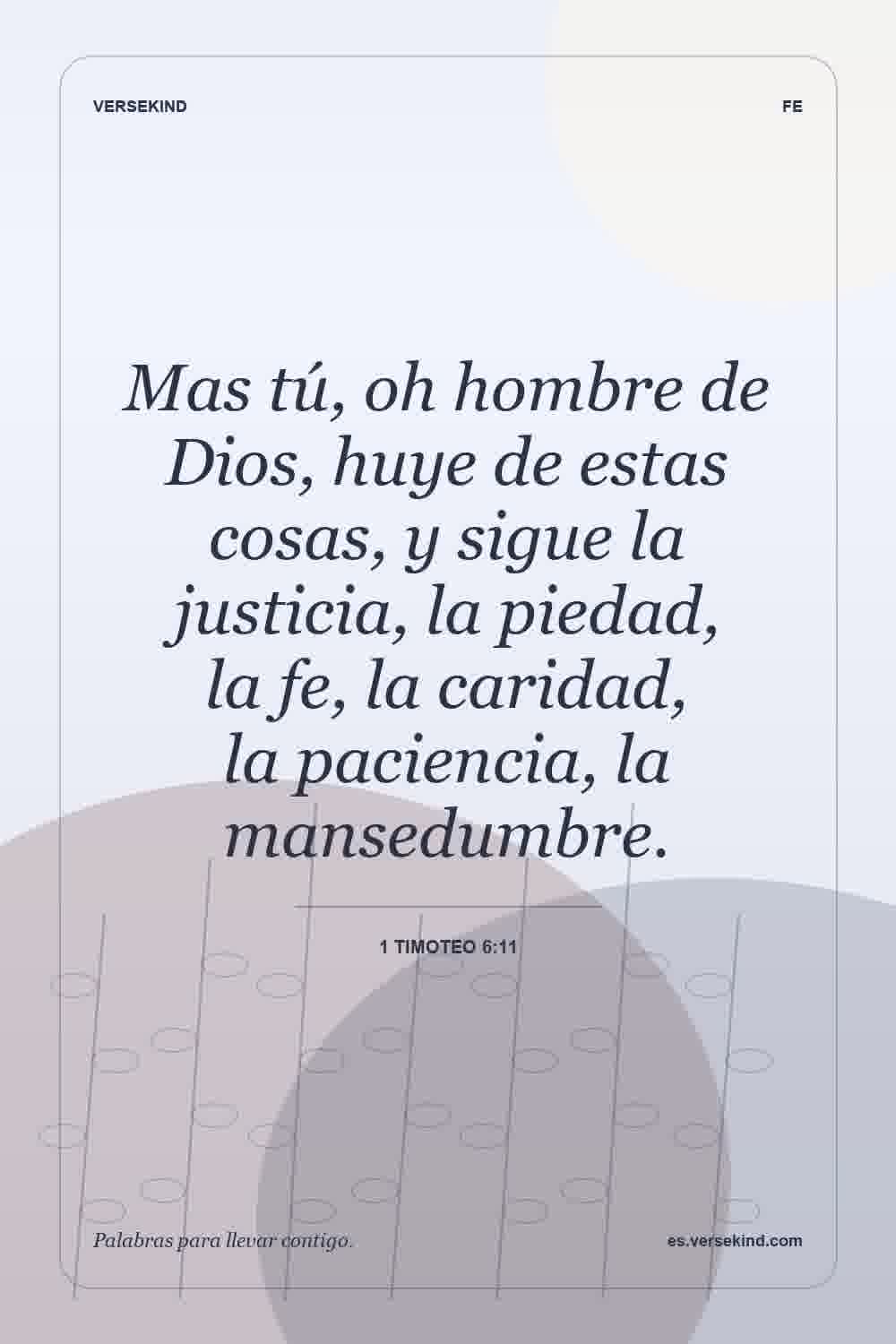 Mas tú, oh hombre de Dios, huye de estas cosas, y sigue la justicia, la piedad, la fe, la caridad, la paciencia, la mansedumbre. — 1 Timoteo 6:11