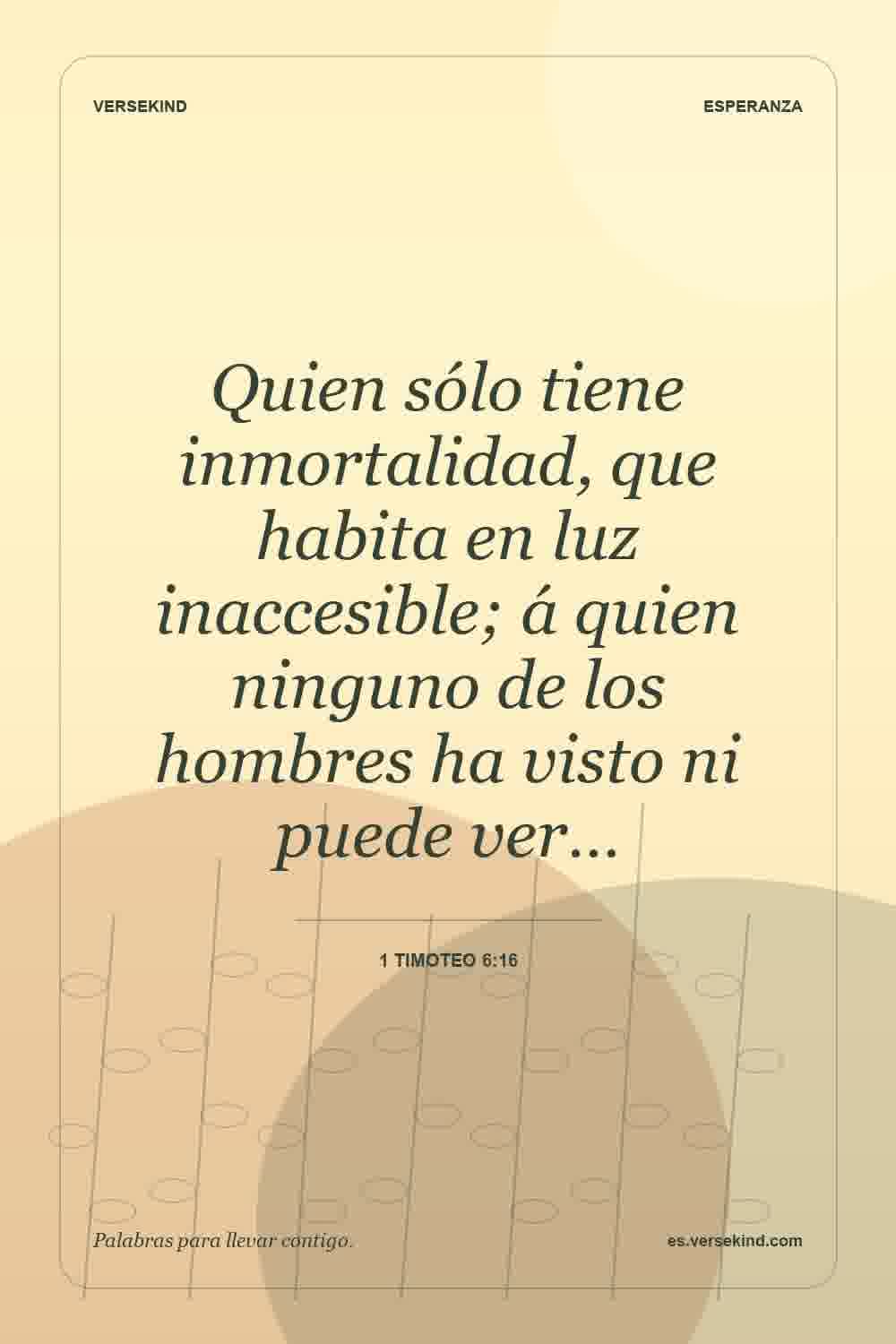 Quien sólo tiene inmortalidad, que habita en luz inaccesible; á quien ninguno de los hombres ha visto ni puede ver… — 1 Timoteo 6:16