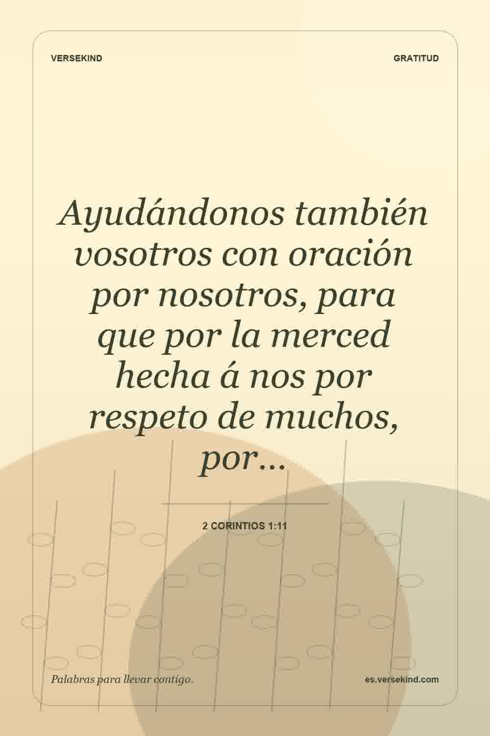 Ayudándonos también vosotros con oración por nosotros, para que por la merced hecha á nos por respeto de muchos, por… — 2 Corintios 1:11