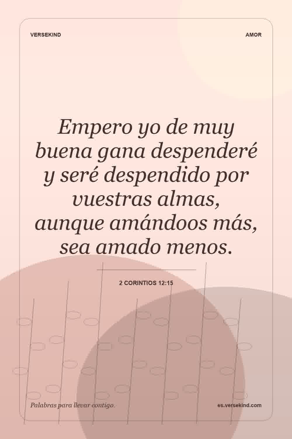 Empero yo de muy buena gana despenderé y seré despendido por vuestras almas, aunque amándoos más, sea amado menos. — 2 Corintios 12:15