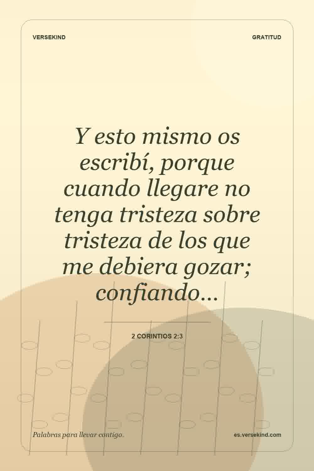 Y esto mismo os escribí, porque cuando llegare no tenga tristeza sobre tristeza de los que me debiera gozar; confiando… — 2 Corintios 2:3