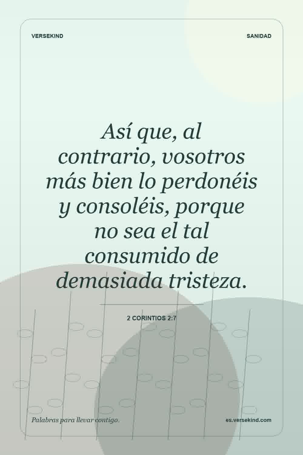 Así que, al contrario, vosotros más bien lo perdonéis y consoléis, porque no sea el tal consumido de demasiada tristeza. — 2 Corintios 2:7