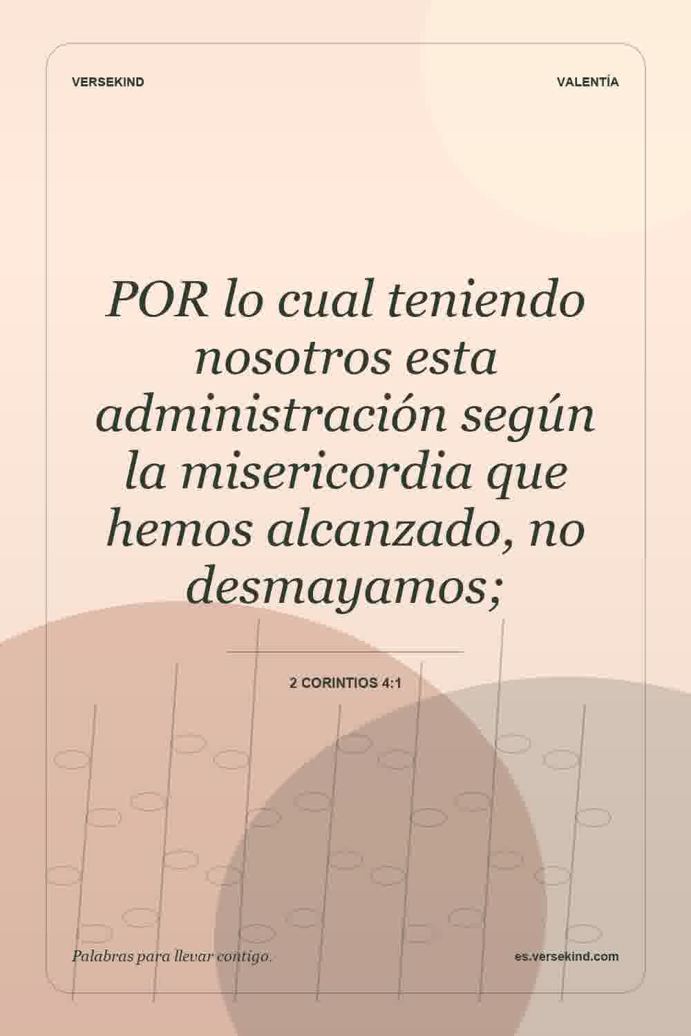 POR lo cual teniendo nosotros esta administración según la misericordia que hemos alcanzado, no desmayamos; — 2 Corintios 4:1
