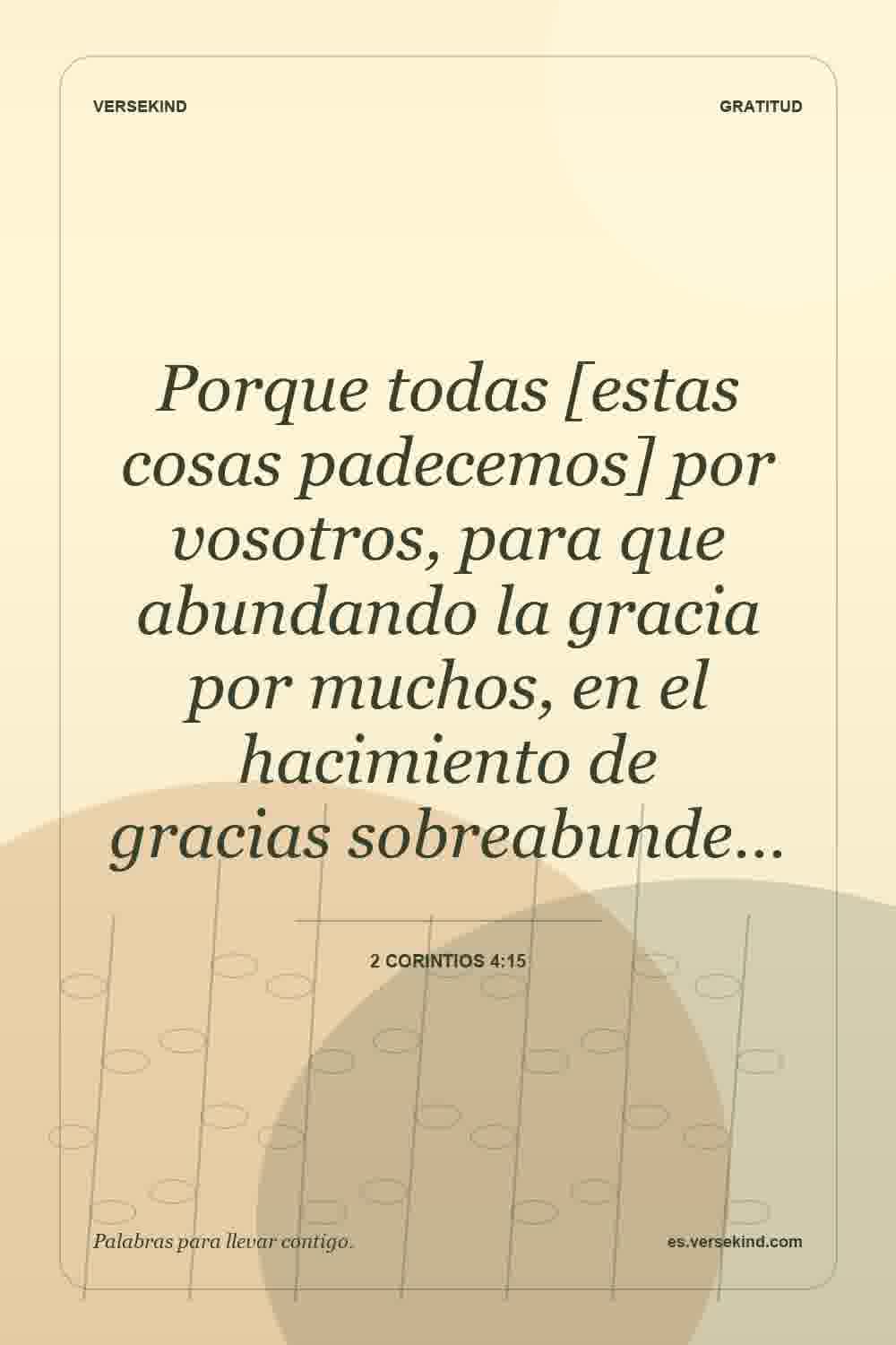 Porque todas [estas cosas padecemos] por vosotros, para que abundando la gracia por muchos, en el hacimiento de gracias sobreabunde… — 2 Corintios 4:15