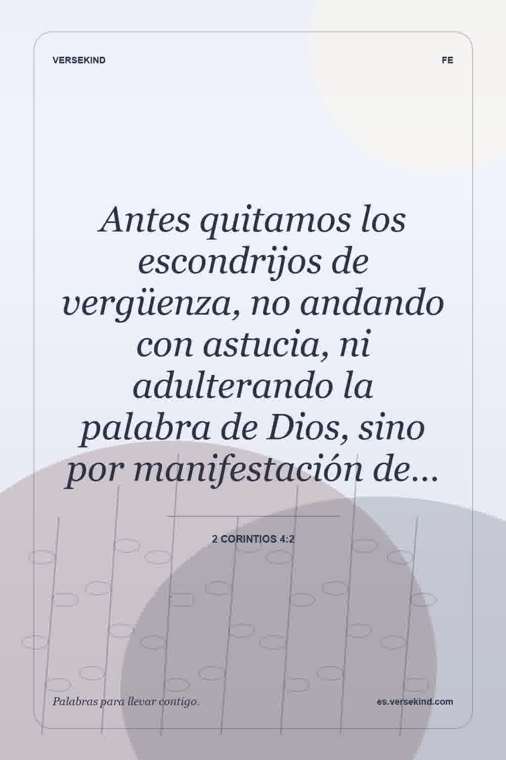 Antes quitamos los escondrijos de vergüenza, no andando con astucia, ni adulterando la palabra de Dios, sino por manifestación de… — 2 Corintios 4:2