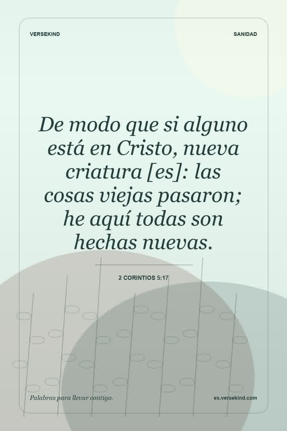 De modo que si alguno está en Cristo, nueva criatura [es]: las cosas viejas pasaron; he aquí todas son hechas nuevas. — 2 Corintios 5:17