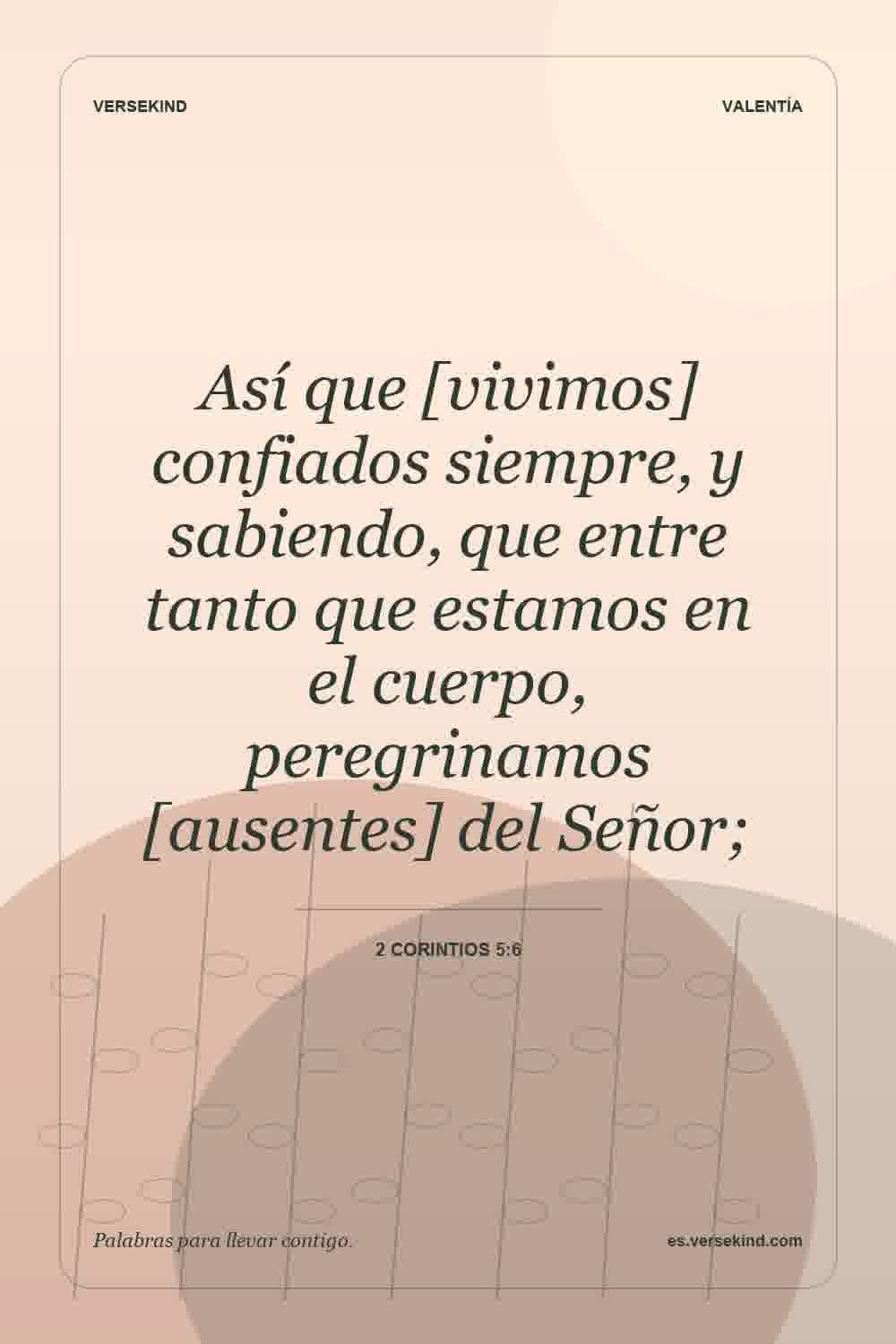 Así que [vivimos] confiados siempre, y sabiendo, que entre tanto que estamos en el cuerpo, peregrinamos [ausentes] del Señor; — 2 Corintios 5:6