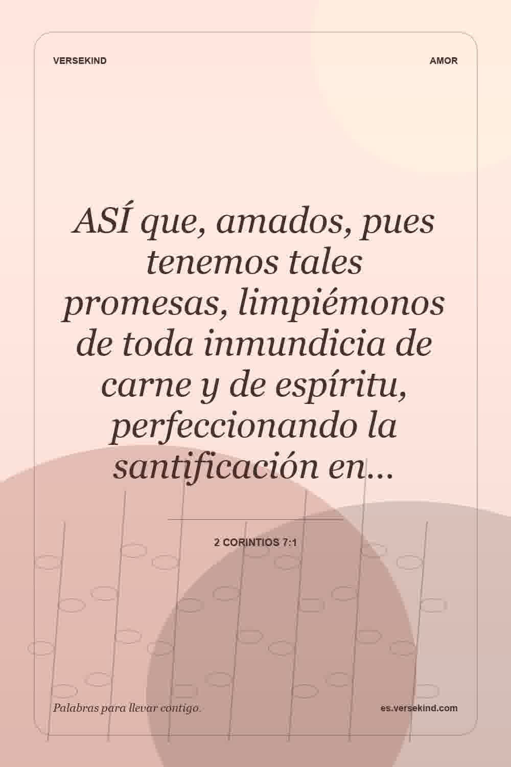 ASÍ que, amados, pues tenemos tales promesas, limpiémonos de toda inmundicia de carne y de espíritu, perfeccionando la santificación en… — 2 Corintios 7:1