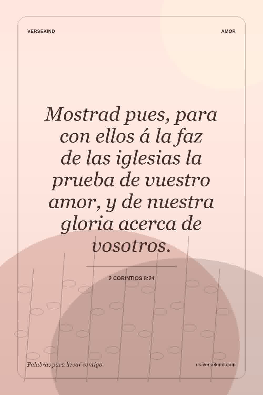 Mostrad pues, para con ellos á la faz de las iglesias la prueba de vuestro amor, y de nuestra gloria acerca de vosotros. — 2 Corintios 8:24