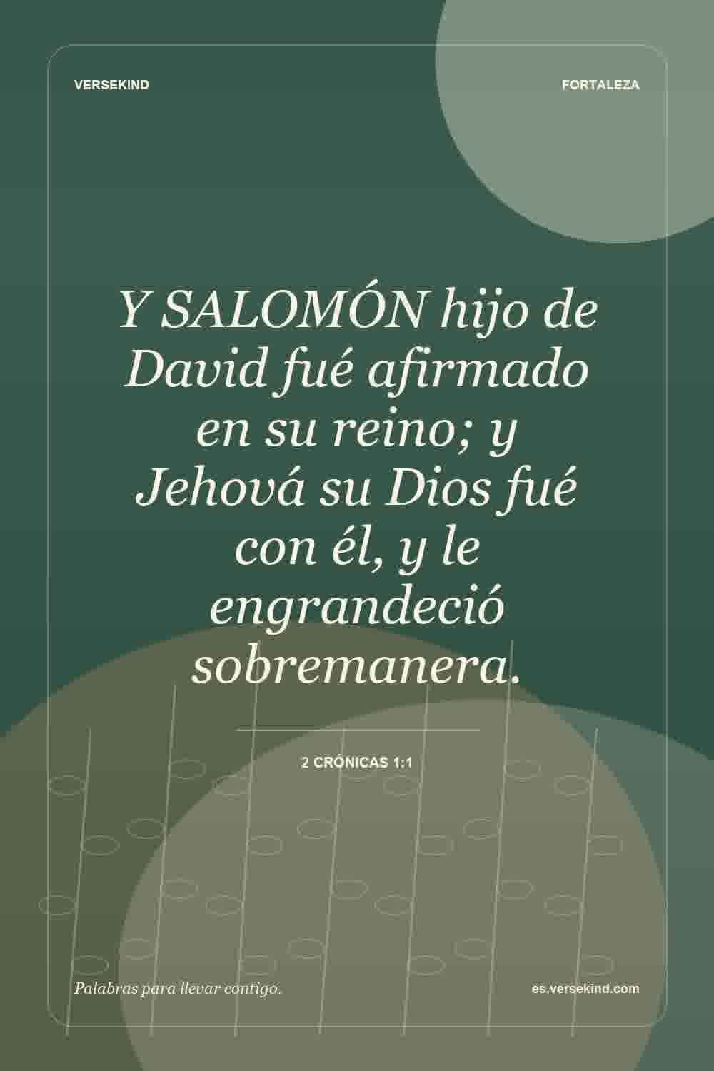 Y SALOMÓN hijo de David fué afirmado en su reino; y Jehová su Dios fué con él, y le engrandeció sobremanera. — 2 Crónicas 1:1