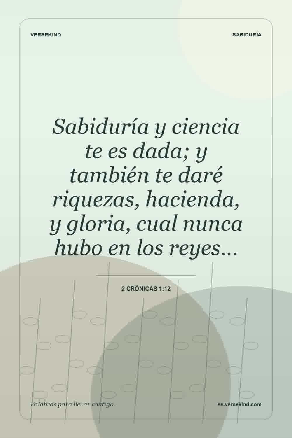 Sabiduría y ciencia te es dada; y también te daré riquezas, hacienda, y gloria, cual nunca hubo en los reyes… — 2 Crónicas 1:12