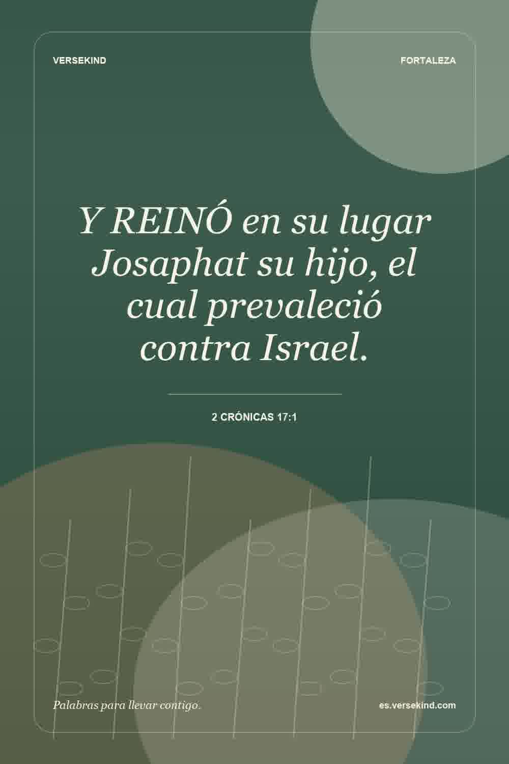Y REINÓ en su lugar Josaphat su hijo, el cual prevaleció contra Israel. — 2 Crónicas 17:1