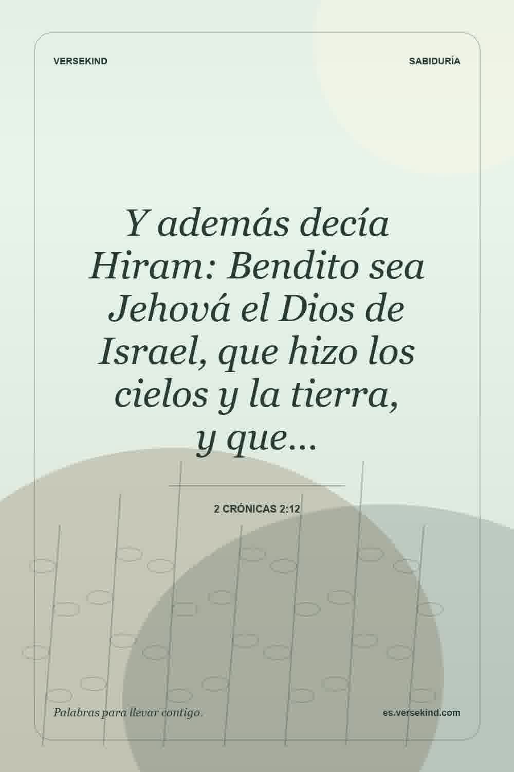 Y además decía Hiram: Bendito sea Jehová el Dios de Israel, que hizo los cielos y la tierra, y que… — 2 Crónicas 2:12