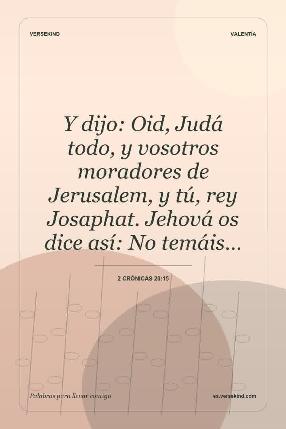 Y dijo: Oid, Judá todo, y vosotros moradores de Jerusalem, y tú, rey Josaphat. Jehová os dice así: No temáis… — 2 Crónicas 20:15