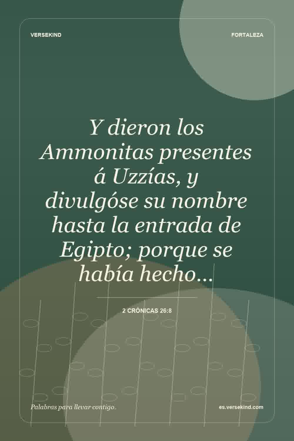 Y dieron los Ammonitas presentes á Uzzías, y divulgóse su nombre hasta la entrada de Egipto; porque se había hecho… — 2 Crónicas 26:8