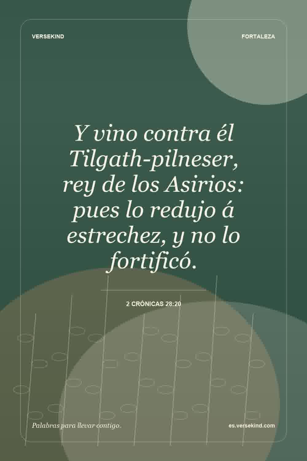 Y vino contra él Tilgath-pilneser, rey de los Asirios: pues lo redujo á estrechez, y no lo fortificó. — 2 Crónicas 28:20