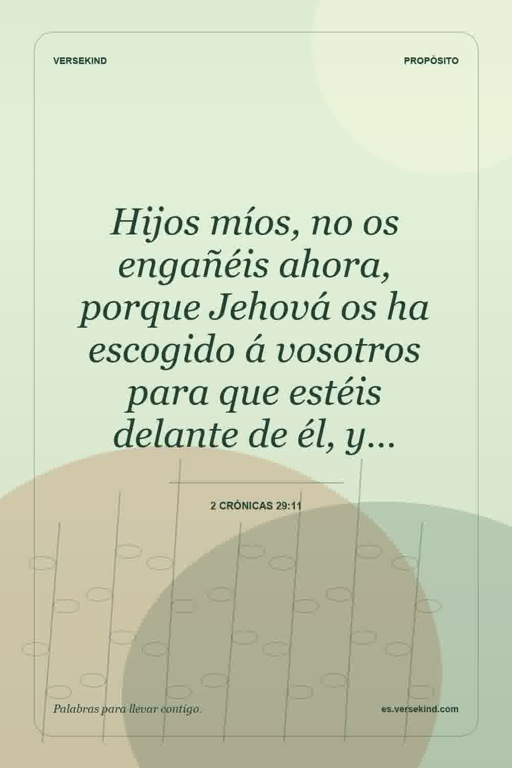 Hijos míos, no os engañéis ahora, porque Jehová os ha escogido á vosotros para que estéis delante de él, y… — 2 Crónicas 29:11