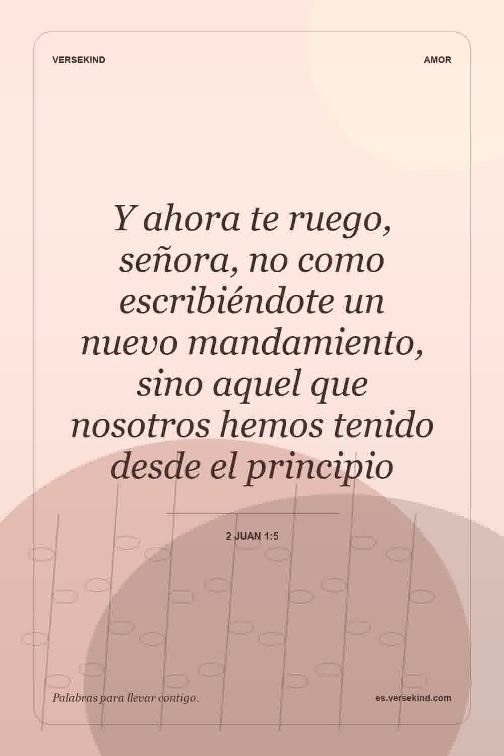 Y ahora te ruego, señora, no como escribiéndote un nuevo mandamiento, sino aquel que nosotros hemos tenido desde el principio — 2 Juan 1:5